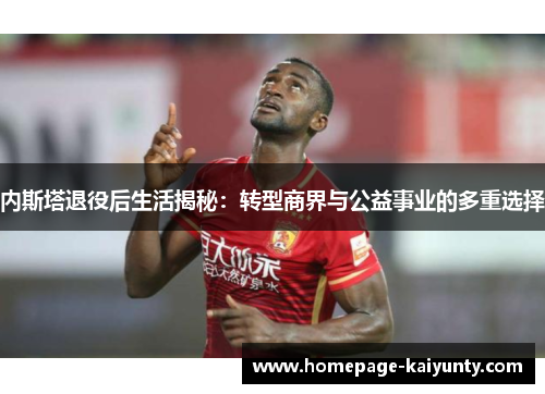 内斯塔退役后生活揭秘：转型商界与公益事业的多重选择