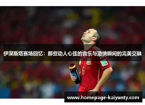 伊涅斯塔赛场回忆：那些动人心弦的音乐与激情瞬间的完美交融