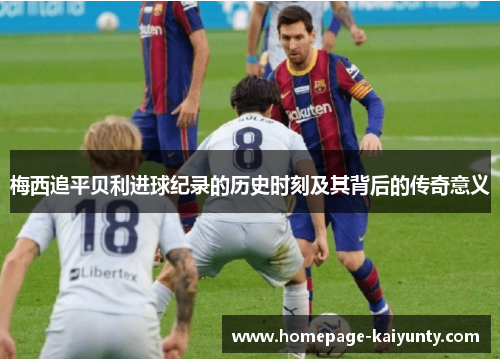 梅西追平贝利进球纪录的历史时刻及其背后的传奇意义 梅西追平贝利进球纪录的历史时刻及其背后的传奇意义