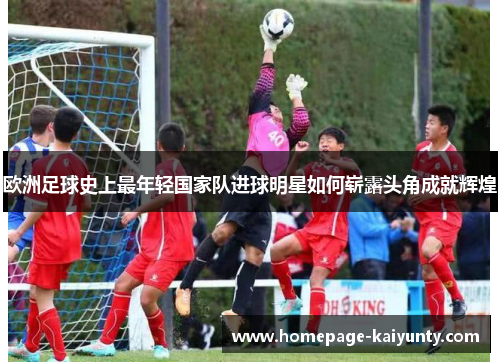 欧洲足球史上最年轻国家队进球明星如何崭露头角成就辉煌