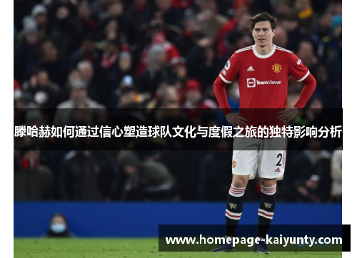 滕哈赫如何通过信心塑造球队文化与度假之旅的独特影响分析